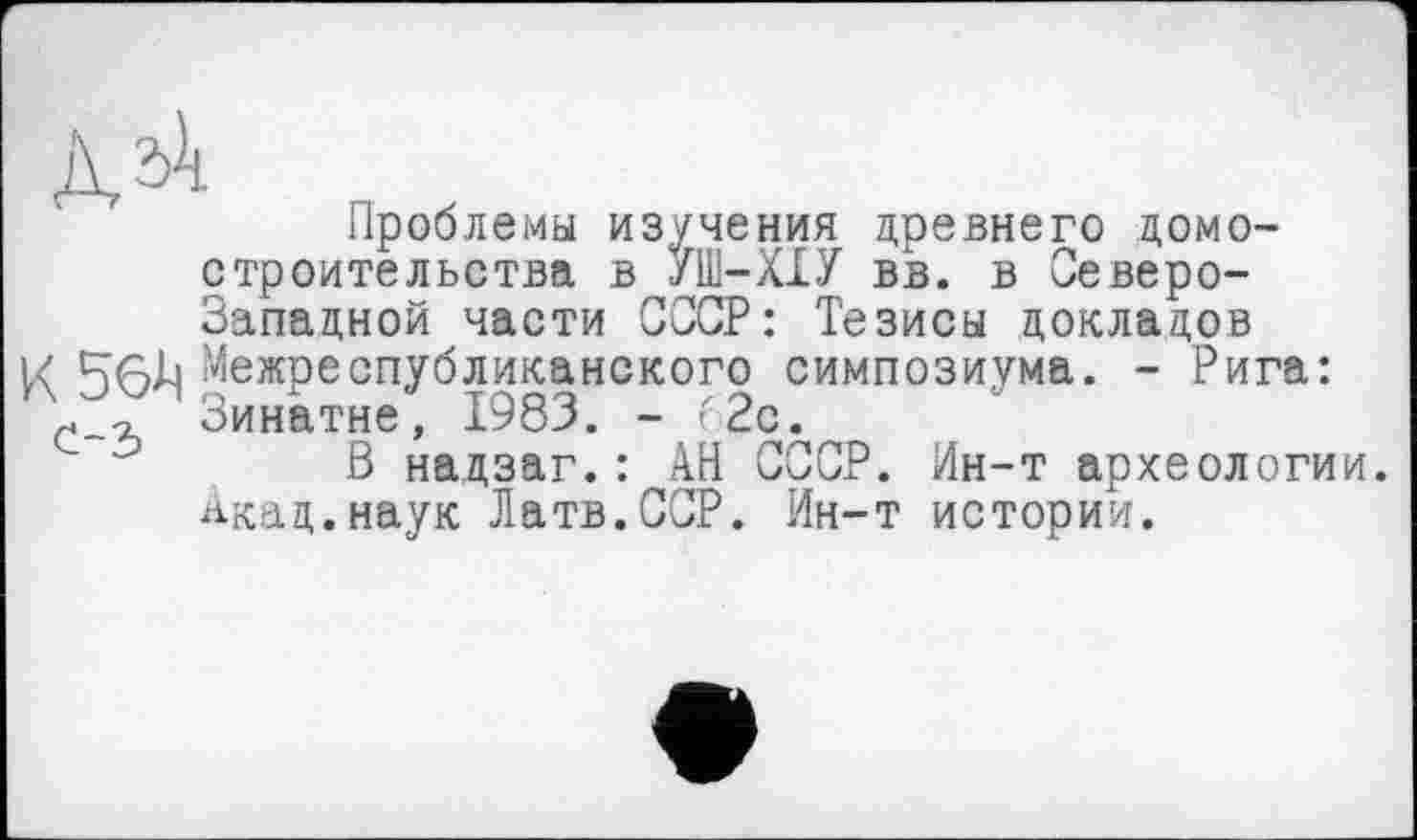 ﻿ДД
Проблемы изучения древнего домостроительства в /Ш-ХХУ вв. в Северо-Западной части СССР: Тезисы докладов
К 56^ Межреспубликанского симпозиума. - Рига: Зинатне, 1983. - 62с.
В надзаг.: АН СССР. Ин-т археологии. Акад.наук Латв.ССР. Ин-т истории.